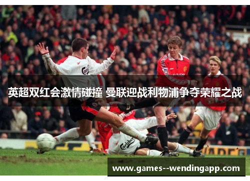 英超双红会激情碰撞 曼联迎战利物浦争夺荣耀之战
