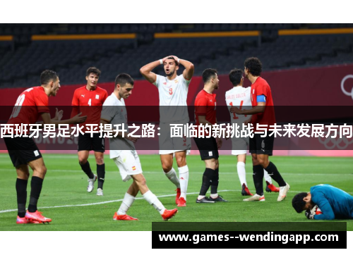 西班牙男足水平提升之路：面临的新挑战与未来发展方向