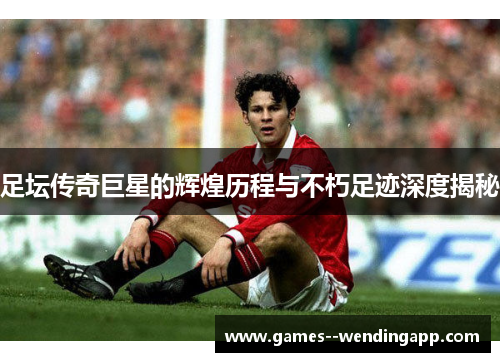 足坛传奇巨星的辉煌历程与不朽足迹深度揭秘