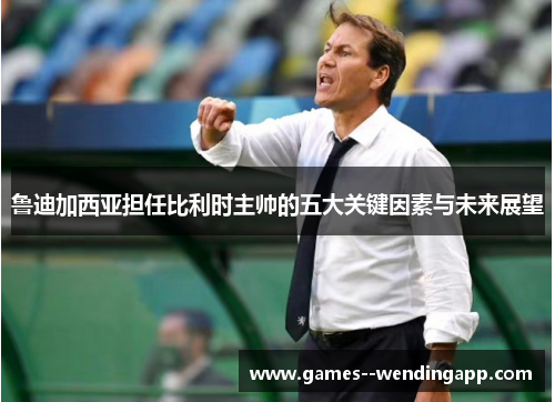 鲁迪加西亚担任比利时主帅的五大关键因素与未来展望