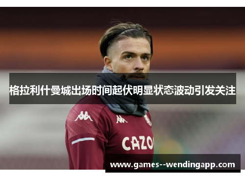 格拉利什曼城出场时间起伏明显状态波动引发关注 格拉利什曼城出场时间起伏明显状态波动引发关注