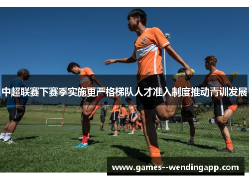 中超联赛下赛季实施更严格梯队人才准入制度推动青训发展 中超联赛下赛季实施更严格梯队人才准入制度推动青训发展