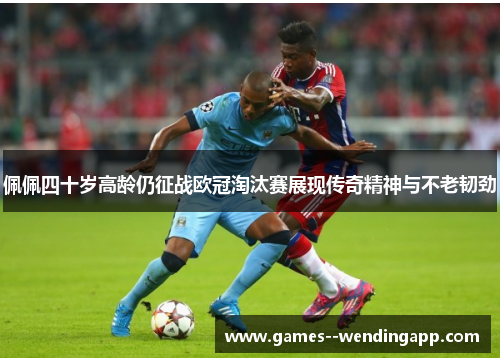 佩佩四十岁高龄仍征战欧冠淘汰赛展现传奇精神与不老韧劲