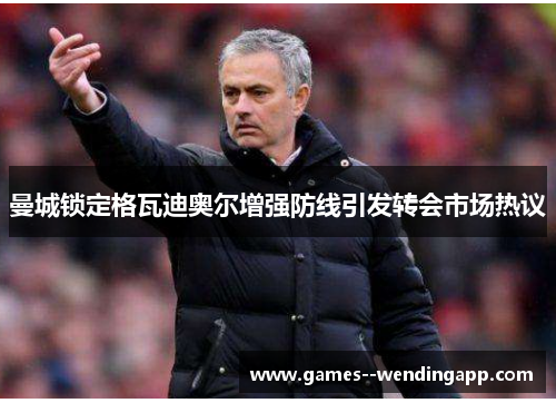 曼城锁定格瓦迪奥尔增强防线引发转会市场热议