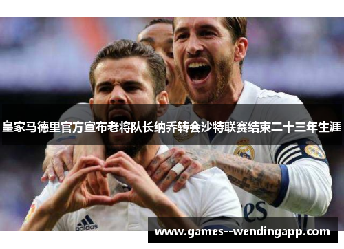 皇家马德里官方宣布老将队长纳乔转会沙特联赛结束二十三年生涯