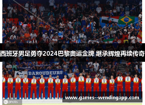 西班牙男足勇夺2024巴黎奥运金牌 继承辉煌再续传奇